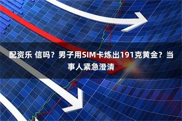 配资乐 信吗？男子用SIM卡炼出191克黄金？当事人紧急澄清