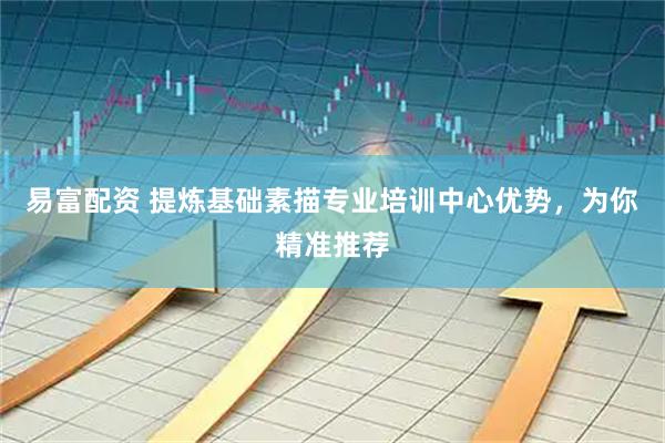 易富配资 提炼基础素描专业培训中心优势，为你精准推荐