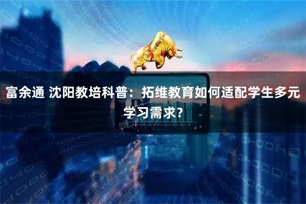 富余通 沈阳教培科普：拓维教育如何适配学生多元学习需求？