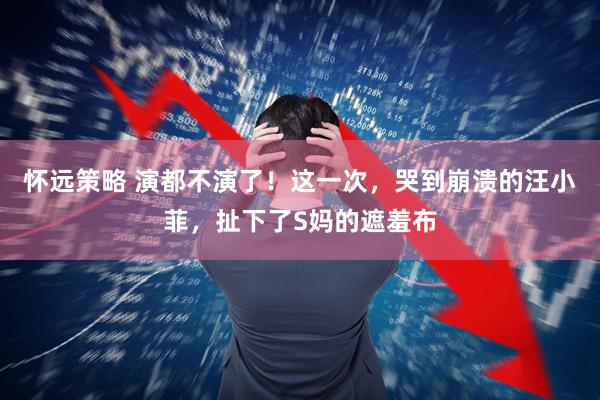 怀远策略 演都不演了！这一次，哭到崩溃的汪小菲，扯下了S妈的遮羞布