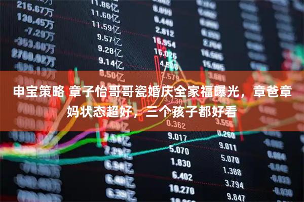 申宝策略 章子怡哥哥瓷婚庆全家福曝光，章爸章妈状态超好，三个孩子都好看