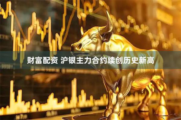 财富配资 沪银主力合约续创历史新高