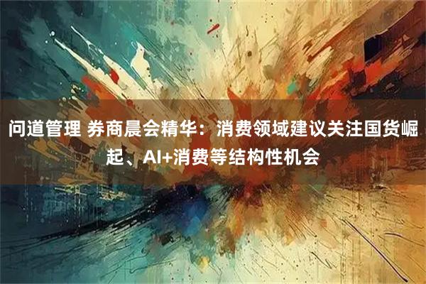 问道管理 券商晨会精华：消费领域建议关注国货崛起、AI+消费等结构性机会