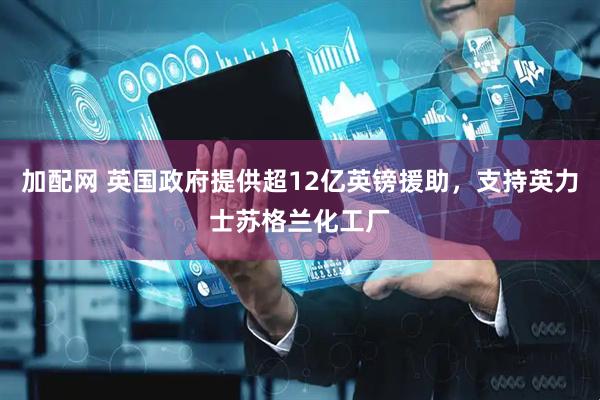 加配网 英国政府提供超12亿英镑援助，支持英力士苏格兰化工厂