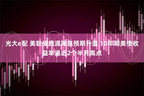 光大e配 美联储鹰派降息预期升温 10年期美债收益率逼近2个半月高点