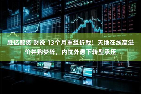 胜亿配资 财说 13个月重组折戟！天地在线高溢价并购梦碎，内忧外患下转型承压