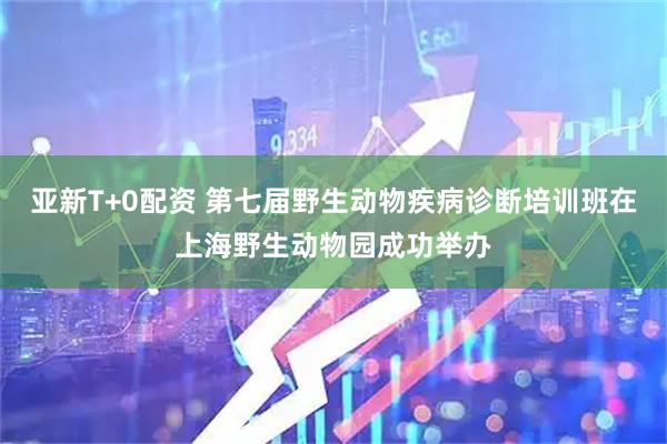 亚新T+0配资 第七届野生动物疾病诊断培训班在上海野生动物园成功举办
