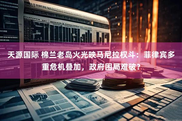天源国际 棉兰老岛火光映马尼拉权斗：菲律宾多重危机叠加，政府困局难破？