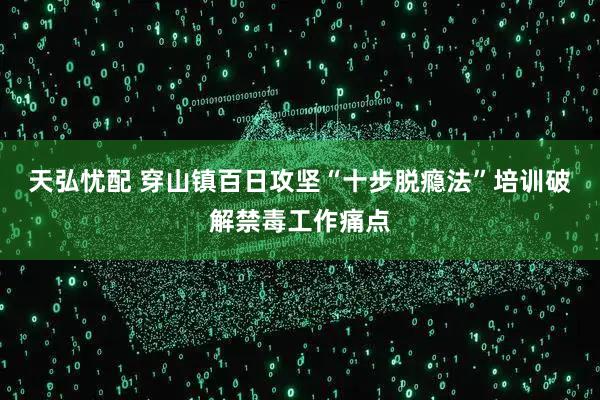 天弘忧配 穿山镇百日攻坚“十步脱瘾法”培训破解禁毒工作痛点