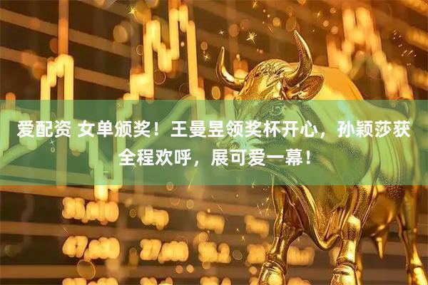 爱配资 女单颁奖！王曼昱领奖杯开心，孙颖莎获全程欢呼，展可爱一幕！