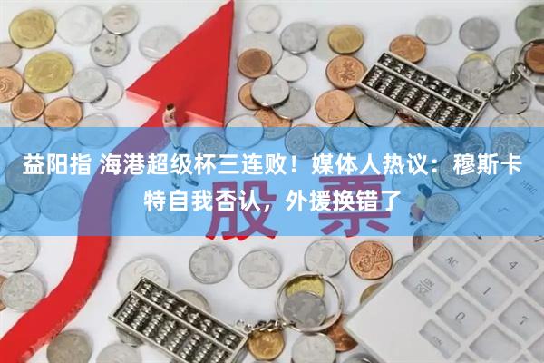 益阳指 海港超级杯三连败！媒体人热议：穆斯卡特自我否认，外援换错了