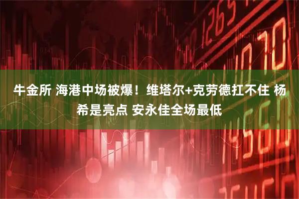 牛金所 海港中场被爆！维塔尔+克劳德扛不住 杨希是亮点 安永佳全场最低