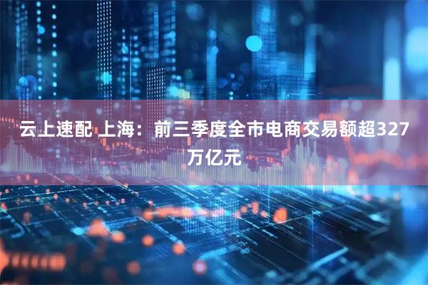 云上速配 上海：前三季度全市电商交易额超327万亿元