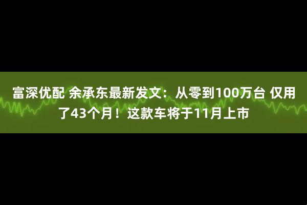 富深优配 余承东最新发文：从零到100万台 仅用了43个月！这款车将于11月上市