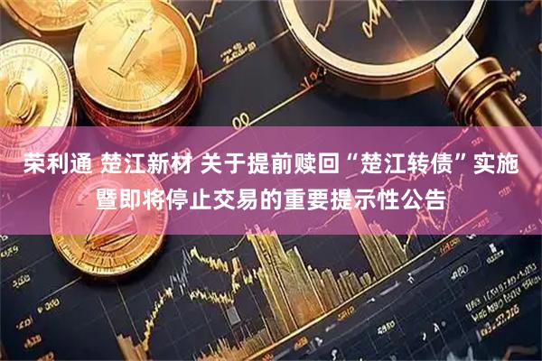 荣利通 楚江新材 关于提前赎回“楚江转债”实施暨即将停止交易的重要提示性公告