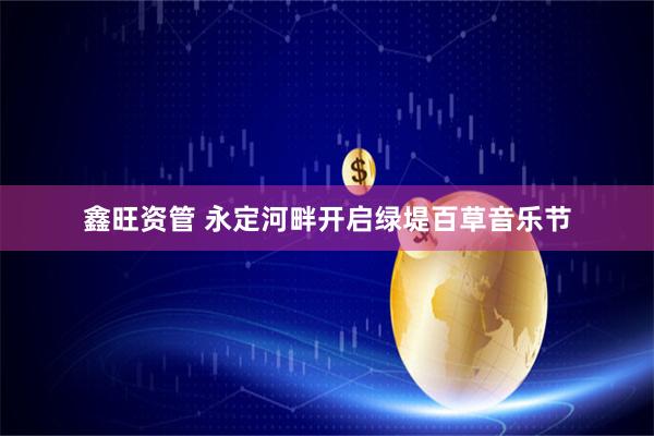 鑫旺资管 永定河畔开启绿堤百草音乐节