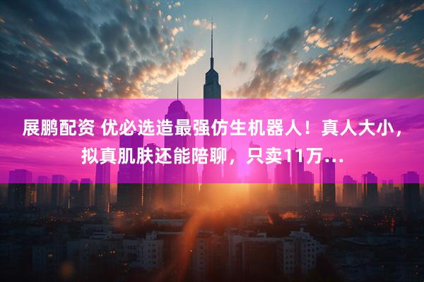 展鹏配资 优必选造最强仿生机器人！真人大小，拟真肌肤还能陪聊，只卖11万…
