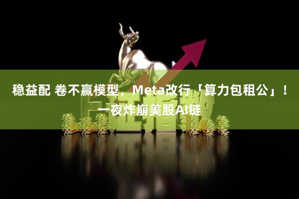 稳益配 卷不赢模型，Meta改行「算力包租公」！一夜炸崩美股AI链