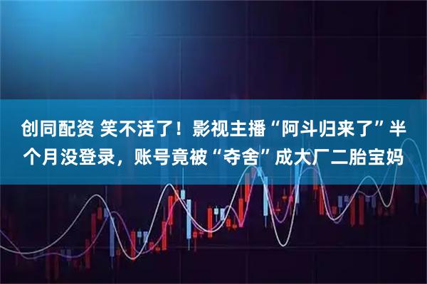 创同配资 笑不活了!影视主播“阿斗归来了”半个月没登录,账号竟被“夺舍”成大厂二胎宝妈