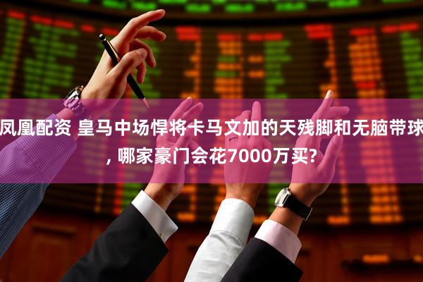 凤凰配资 皇马中场悍将卡马文加的天残脚和无脑带球, 哪家豪门会花7000万买?