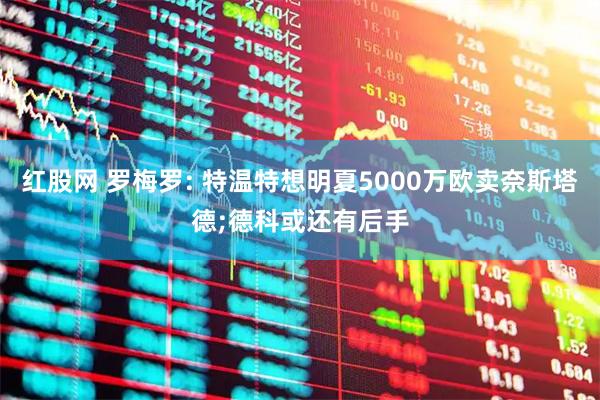 红股网 罗梅罗: 特温特想明夏5000万欧卖奈斯塔德;德科或还有后手